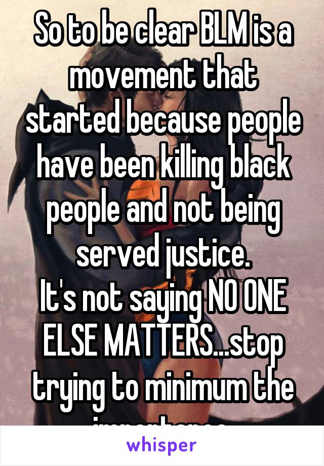 So to be clear BLM is a movement that started because people have been killing black people and not being served justice.
It's not saying NO ONE ELSE MATTERS...stop trying to minimum the importance.