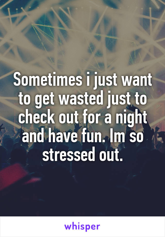 Sometimes i just want to get wasted just to check out for a night and have fun. Im so stressed out.