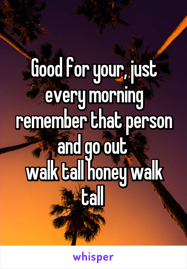 Good for your, just every morning remember that person and go out 
walk tall honey walk tall 