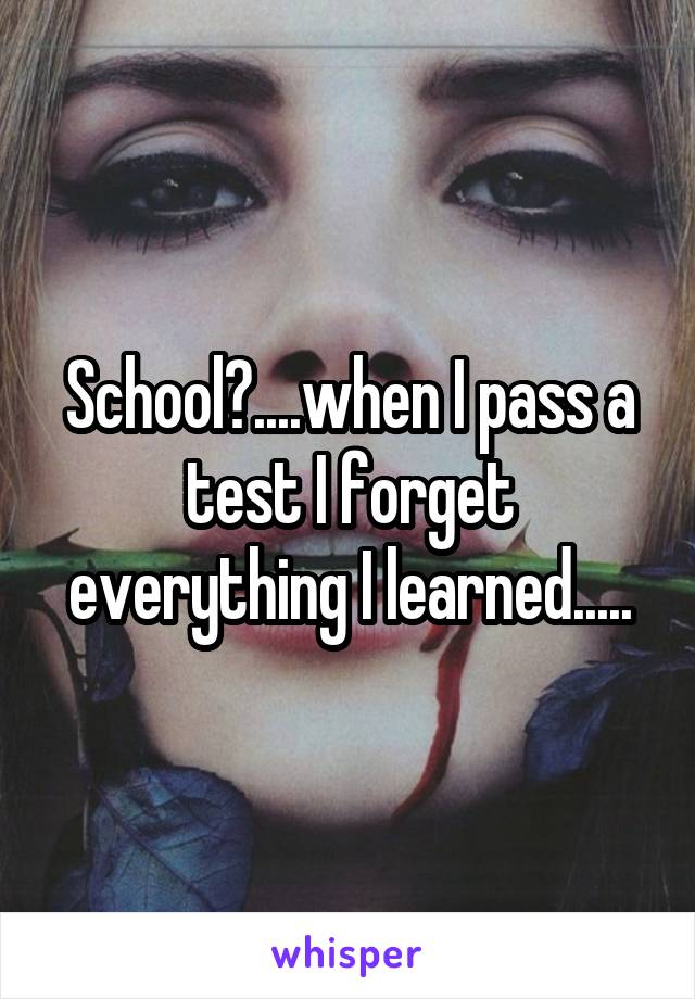 School?....when I pass a test I forget everything I learned.....