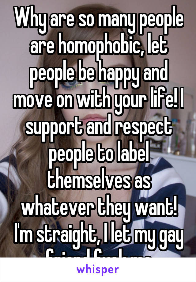 Why are so many people are homophobic, let people be happy and move on with your life! I support and respect people to label themselves as whatever they want! I'm straight, I let my gay friend fuck me