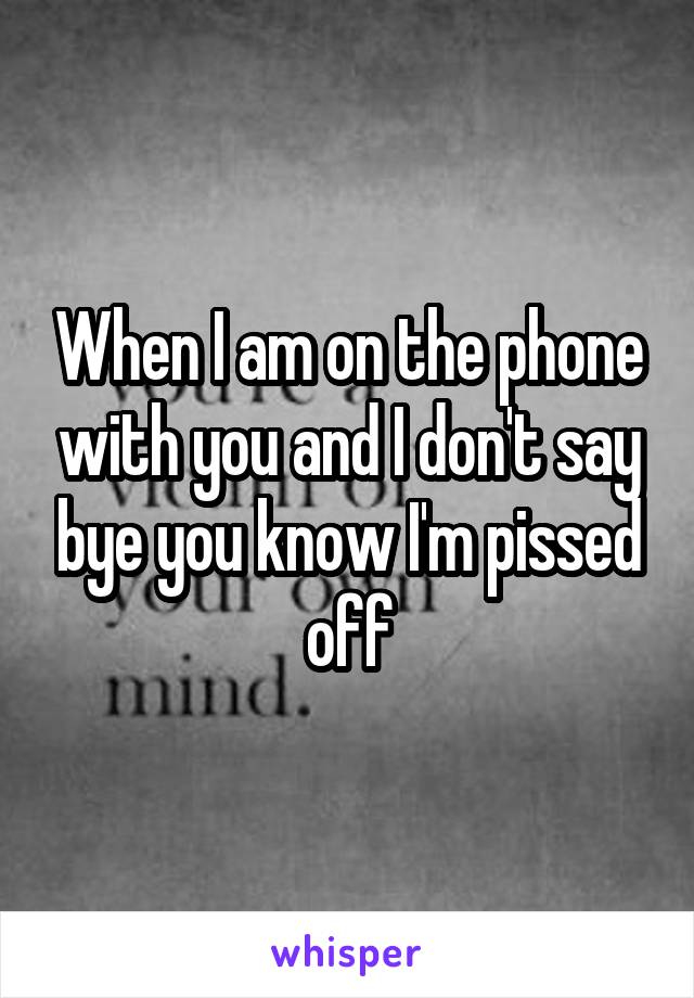 When I am on the phone with you and I don't say bye you know I'm pissed off