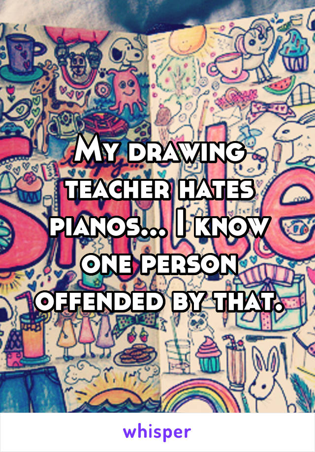 My drawing teacher hates pianos... I know one person offended by that.