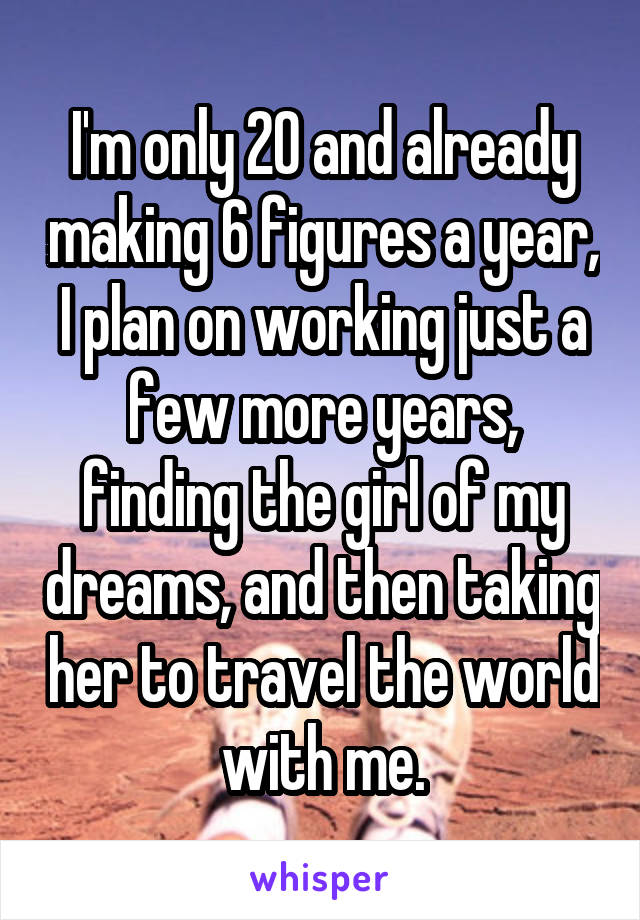 I'm only 20 and already making 6 figures a year, I plan on working just a few more years, finding the girl of my dreams, and then taking her to travel the world with me.