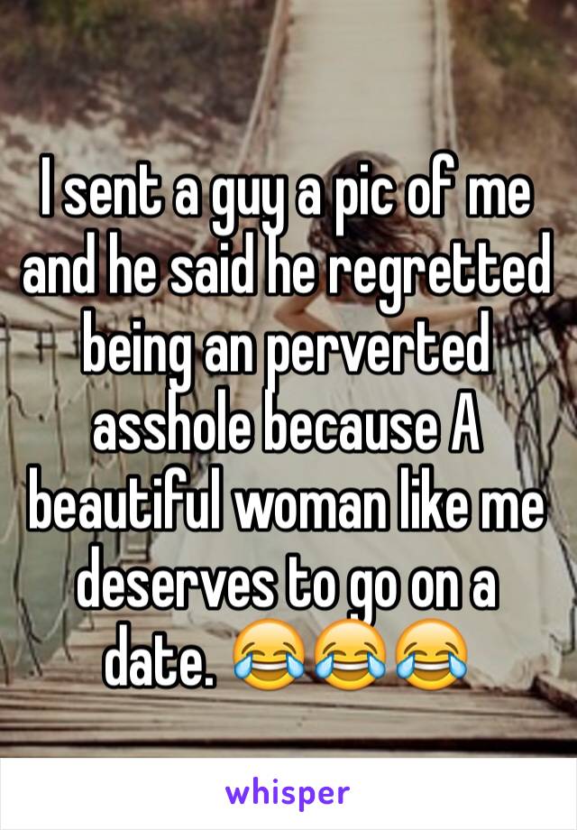 I sent a guy a pic of me and he said he regretted being an perverted asshole because A beautiful woman like me deserves to go on a date. 😂😂😂