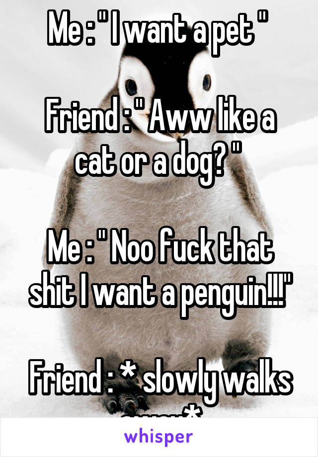 Me : " I want a pet " 

Friend : " Aww like a cat or a dog? " 

Me : " Noo fuck that shit I want a penguin!!!"

Friend : * slowly walks away*