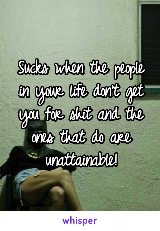 Sucks when the people in your life don't get you for shit and the ones that do are unattainable!