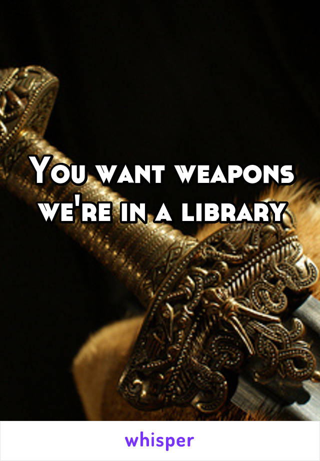 You want weapons we're in a library

