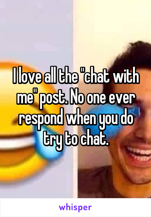 I love all the "chat with me" post. No one ever respond when you do try to chat.