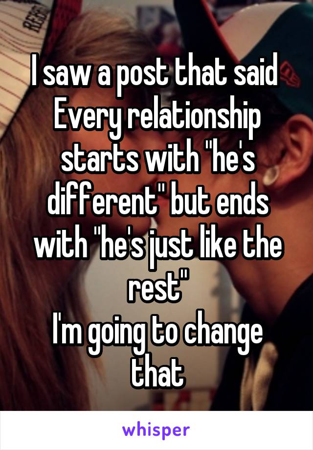 I saw a post that said 
Every relationship starts with "he's different" but ends with "he's just like the rest"
I'm going to change that