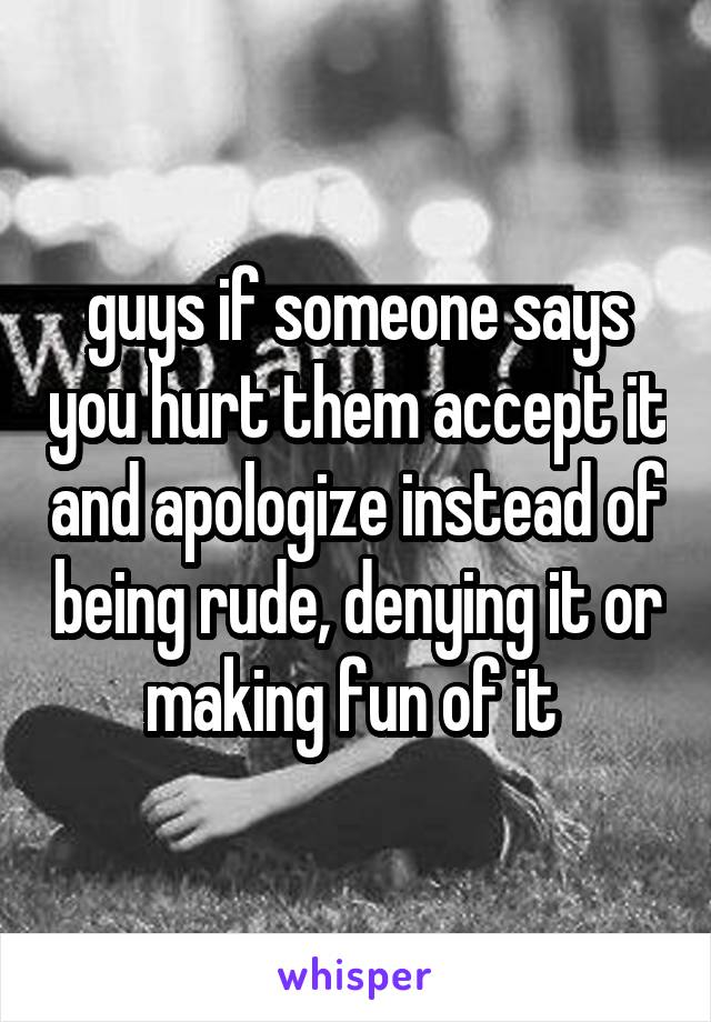 guys if someone says you hurt them accept it and apologize instead of being rude, denying it or making fun of it 