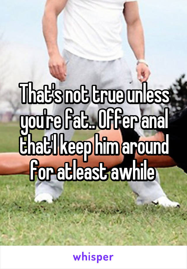 That's not true unless you're fat.. Offer anal that'l keep him around for atleast awhile 