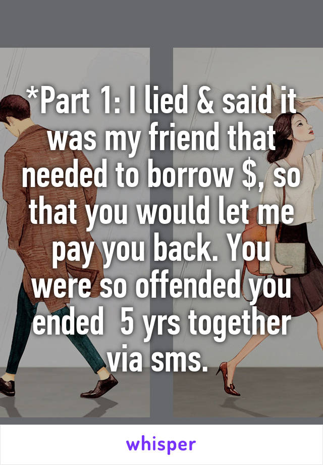 *Part 1: I lied & said it was my friend that needed to borrow $, so that you would let me pay you back. You were so offended you ended  5 yrs together via sms. 