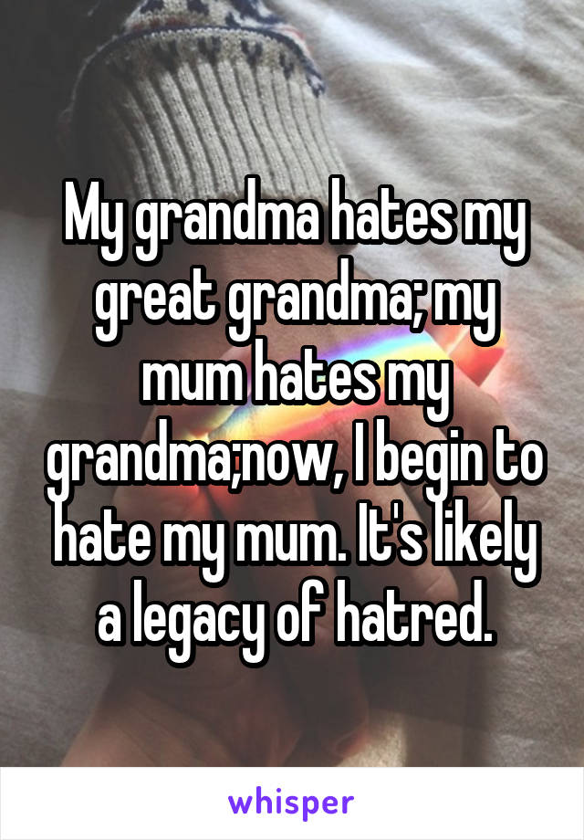 My grandma hates my great grandma; my mum hates my grandma;now, I begin to hate my mum. It's likely a legacy of hatred.