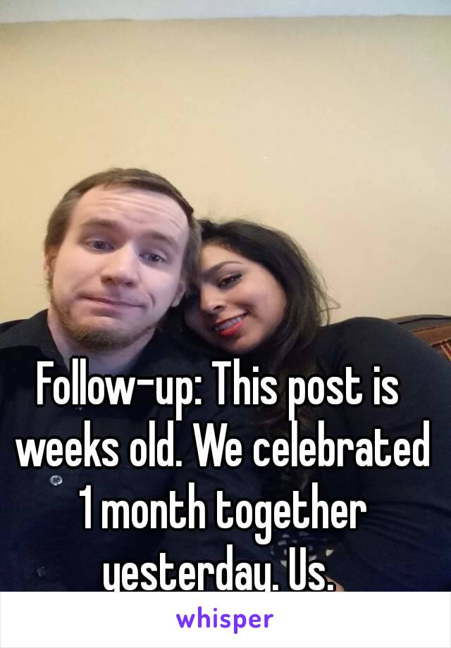 Follow-up: This post is weeks old. We celebrated 1 month together yesterday. Us. 