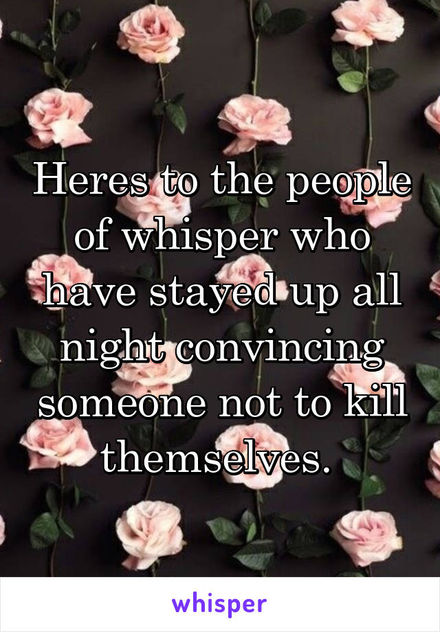 Heres to the people of whisper who have stayed up all night convincing someone not to kill themselves. 