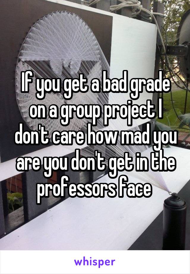 If you get a bad grade on a group project I don't care how mad you are you don't get in the professors face 