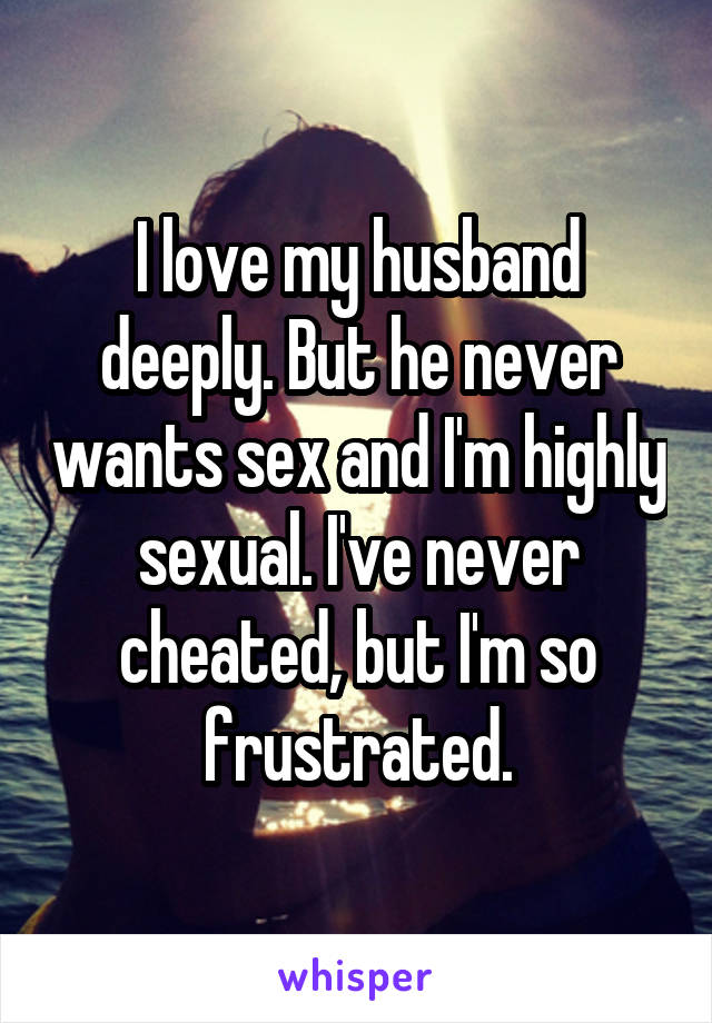 I love my husband deeply. But he never wants sex and I'm highly sexual. I've never cheated, but I'm so frustrated.