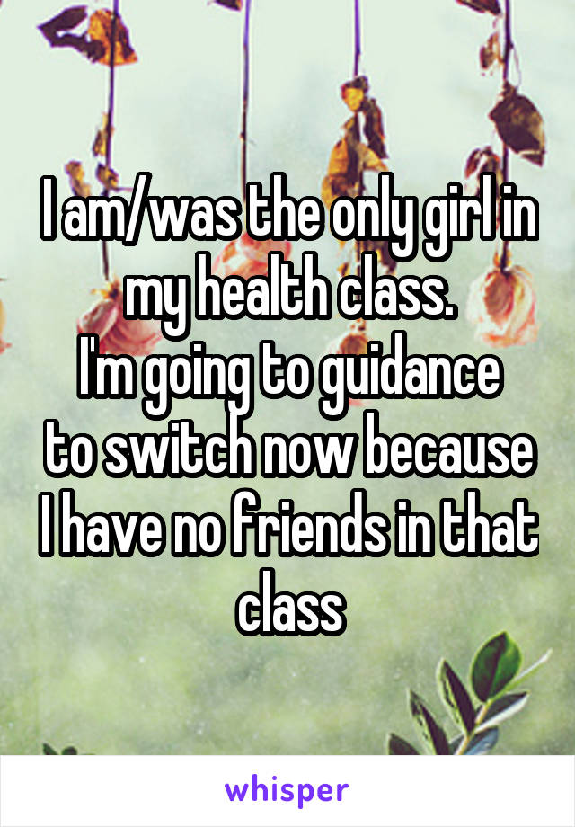 I am/was the only girl in my health class.
I'm going to guidance to switch now because I have no friends in that class