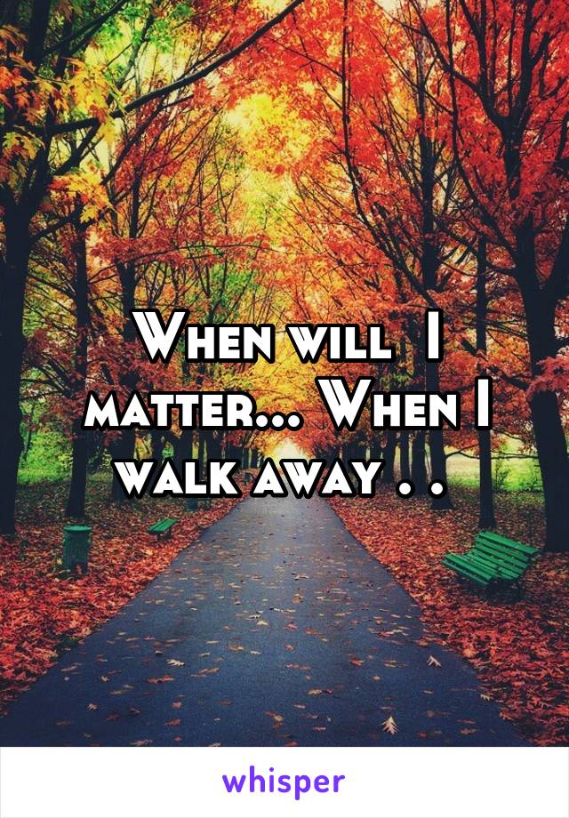 When will  I matter... When I walk away . . 