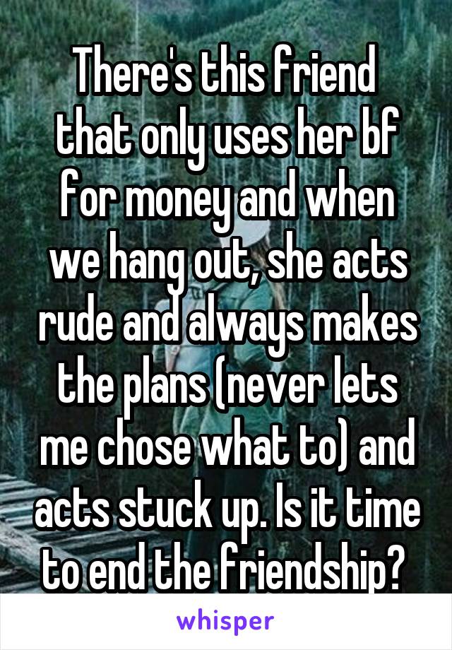 There's this friend  that only uses her bf for money and when we hang out, she acts rude and always makes the plans (never lets me chose what to) and acts stuck up. Is it time to end the friendship? 