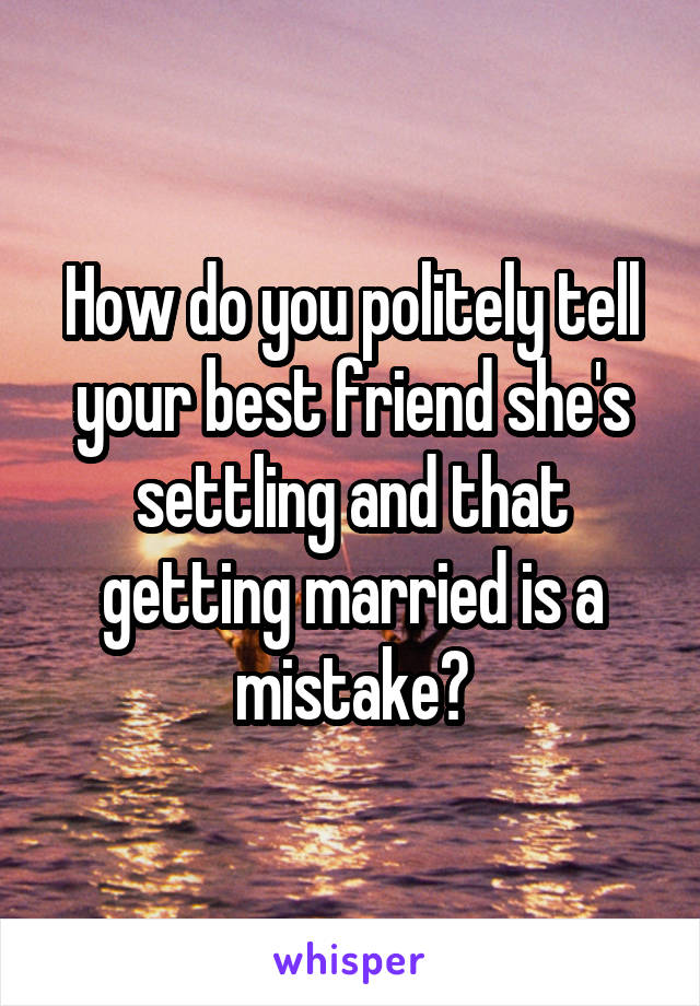 How do you politely tell your best friend she's settling and that getting married is a mistake?