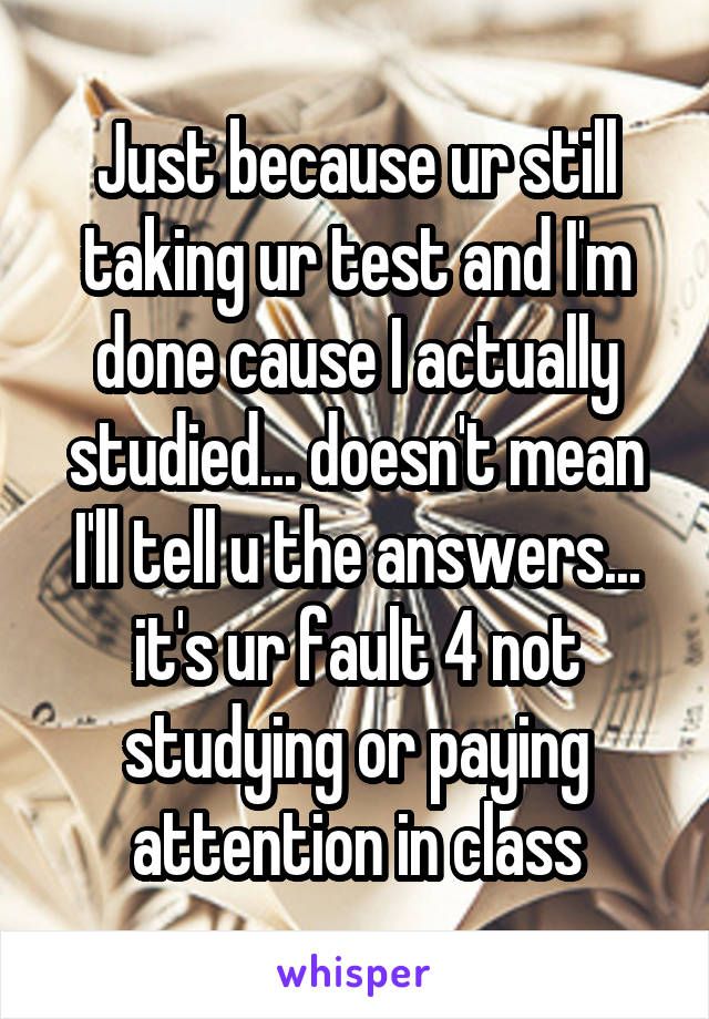 Just because ur still taking ur test and I'm done cause I actually studied... doesn't mean I'll tell u the answers... it's ur fault 4 not studying or paying attention in class