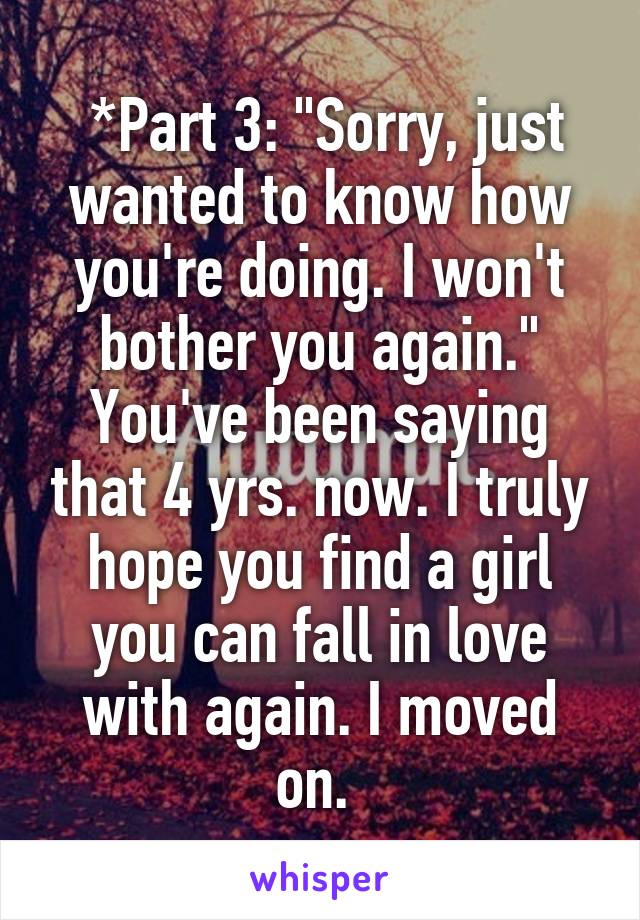  *Part 3: "Sorry, just wanted to know how you're doing. I won't bother you again." You've been saying that 4 yrs. now. I truly hope you find a girl you can fall in love with again. I moved on. 