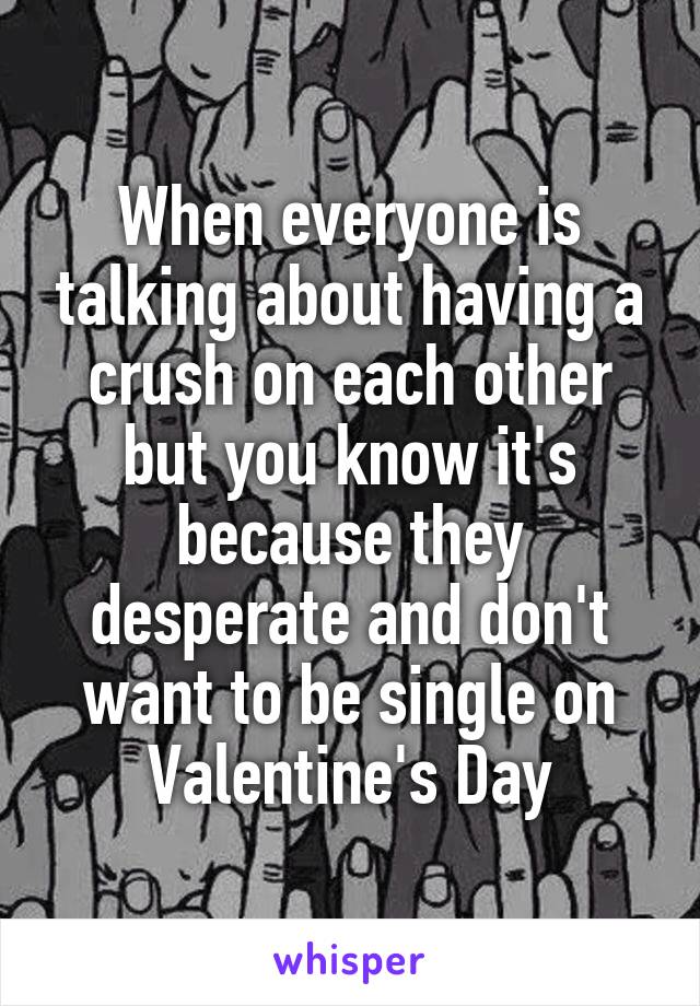 When everyone is talking about having a crush on each other but you know it's because they desperate and don't want to be single on Valentine's Day