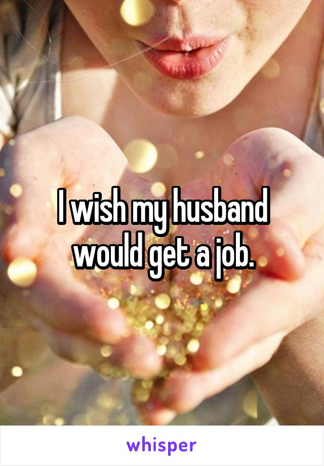 I wish my husband would get a job.