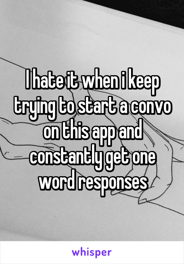 I hate it when i keep trying to start a convo on this app and constantly get one word responses