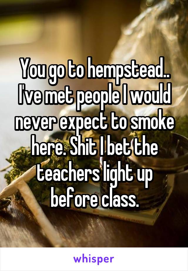 You go to hempstead.. I've met people I would never expect to smoke here. Shit I bet the teachers light up before class.