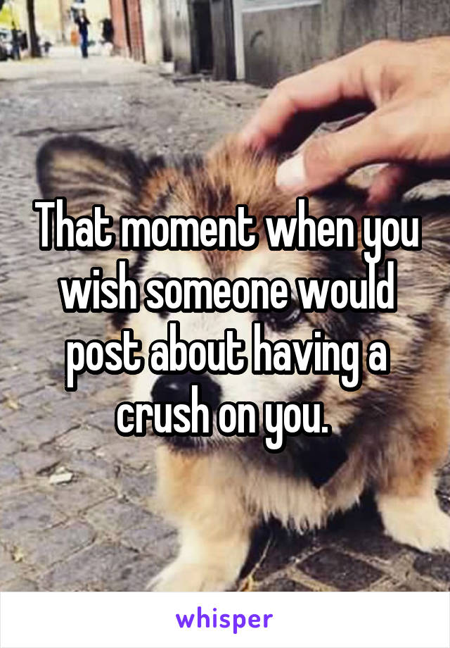 That moment when you wish someone would post about having a crush on you. 