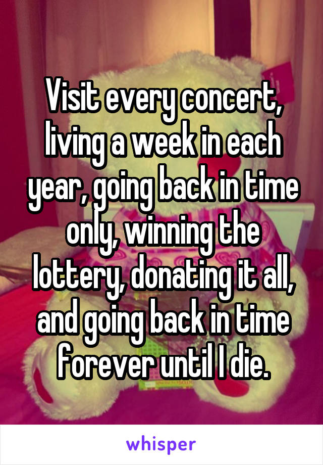 Visit every concert, living a week in each year, going back in time only, winning the lottery, donating it all, and going back in time forever until I die.