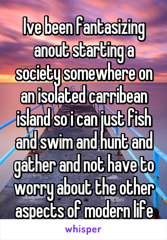 Ive been fantasizing anout starting a society somewhere on an isolated carribean island so i can just fish and swim and hunt and gather and not have to worry about the other aspects of modern life