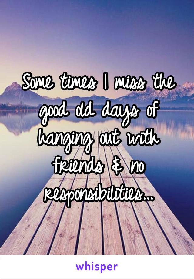 Some times I miss the good old days of hanging out with friends & no responsibilities...