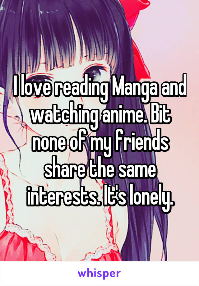 I love reading Manga and watching anime. Bit none of my friends share the same interests. It's lonely.