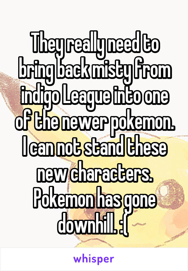 They really need to bring back misty from indigo League into one of the newer pokemon. I can not stand these new characters. Pokemon has gone downhill. :( 