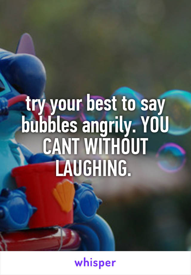 try your best to say bubbles angrily. YOU CANT WITHOUT LAUGHING. 