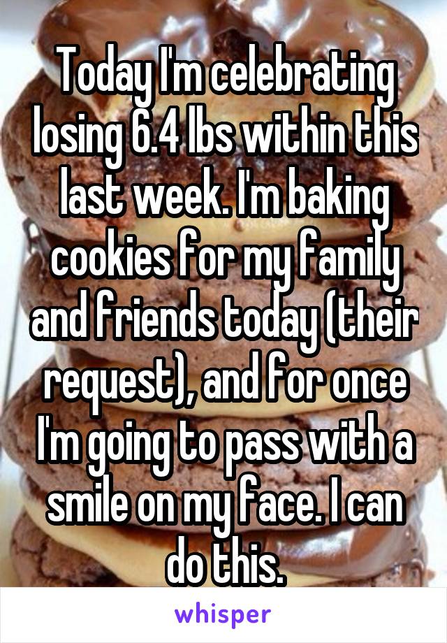 Today I'm celebrating losing 6.4 lbs within this last week. I'm baking cookies for my family and friends today (their request), and for once I'm going to pass with a smile on my face. I can do this.