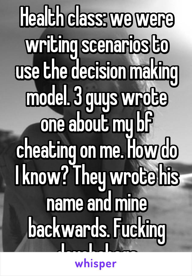 Health class: we were writing scenarios to use the decision making model. 3 guys wrote one about my bf cheating on me. How do I know? They wrote his name and mine backwards. Fucking douchebags