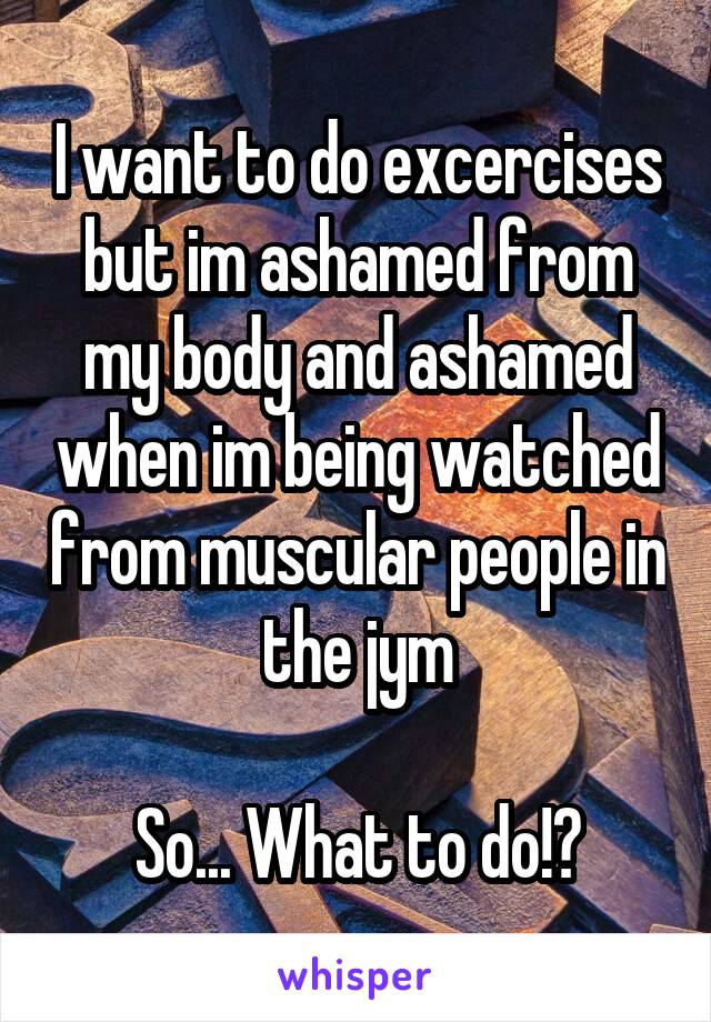 I want to do excercises but im ashamed from my body and ashamed when im being watched from muscular people in the jym

So... What to do!?