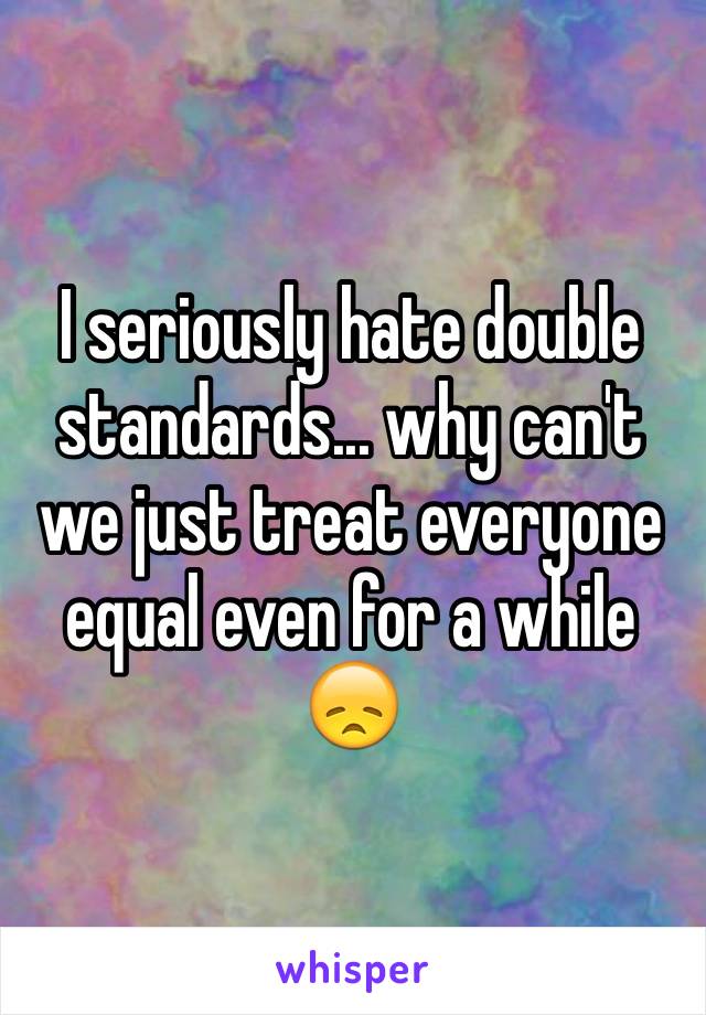 I seriously hate double standards... why can't we just treat everyone equal even for a while
😞