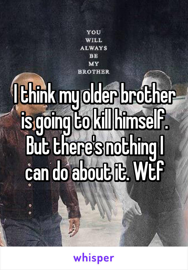 I think my older brother is going to kill himself. But there's nothing I can do about it. Wtf