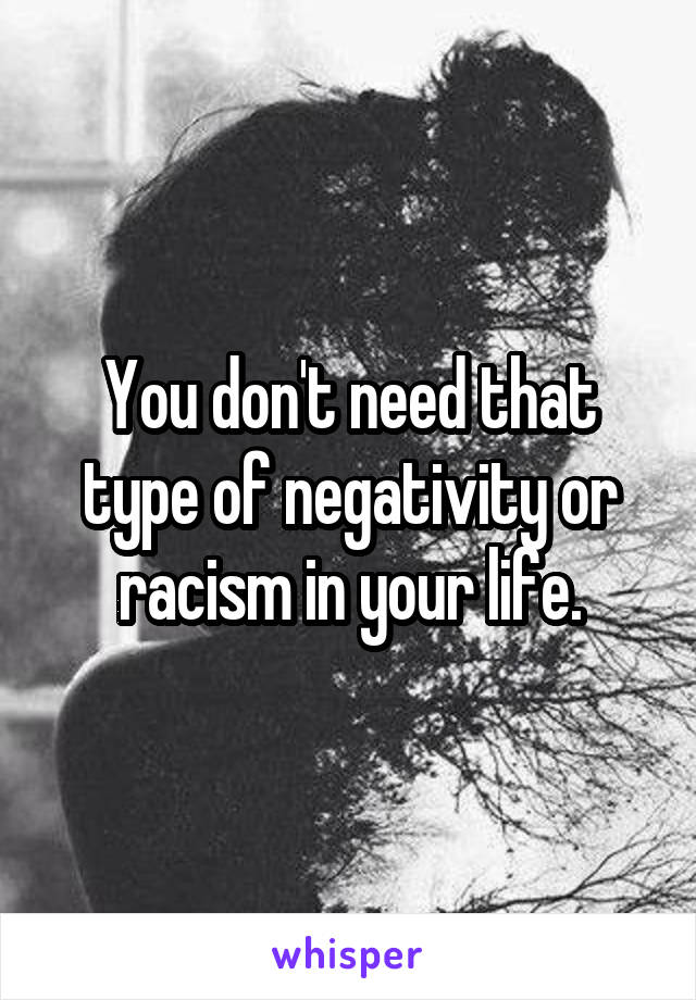 You don't need that type of negativity or racism in your life.