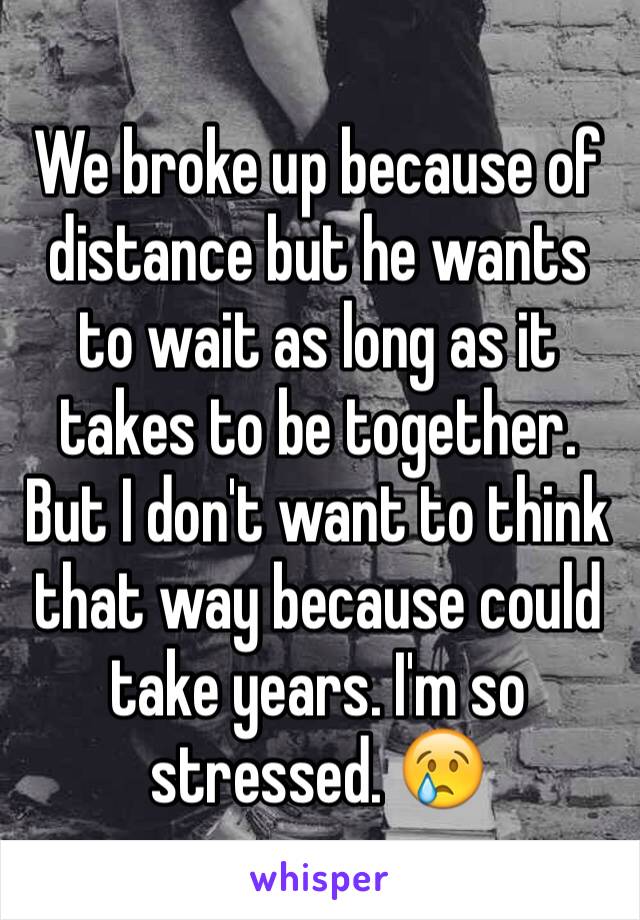 We broke up because of distance but he wants to wait as long as it takes to be together. But I don't want to think that way because could take years. I'm so stressed. 😢