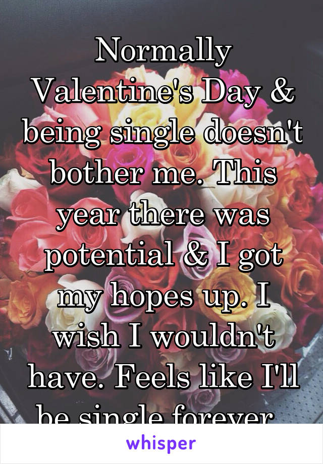 Normally Valentine's Day & being single doesn't bother me. This year there was potential & I got my hopes up. I wish I wouldn't have. Feels like I'll be single forever. 