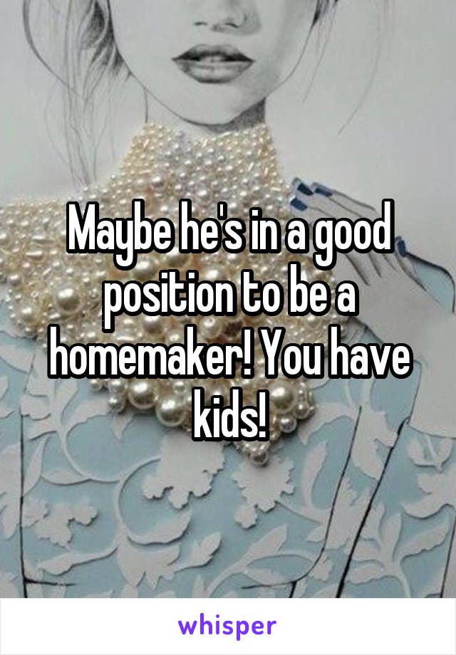 Maybe he's in a good position to be a homemaker! You have kids!