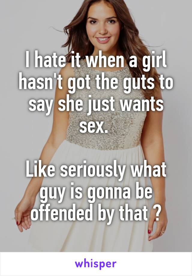 I hate it when a girl hasn't got the guts to say she just wants sex. 

Like seriously what guy is gonna be offended by that 😂