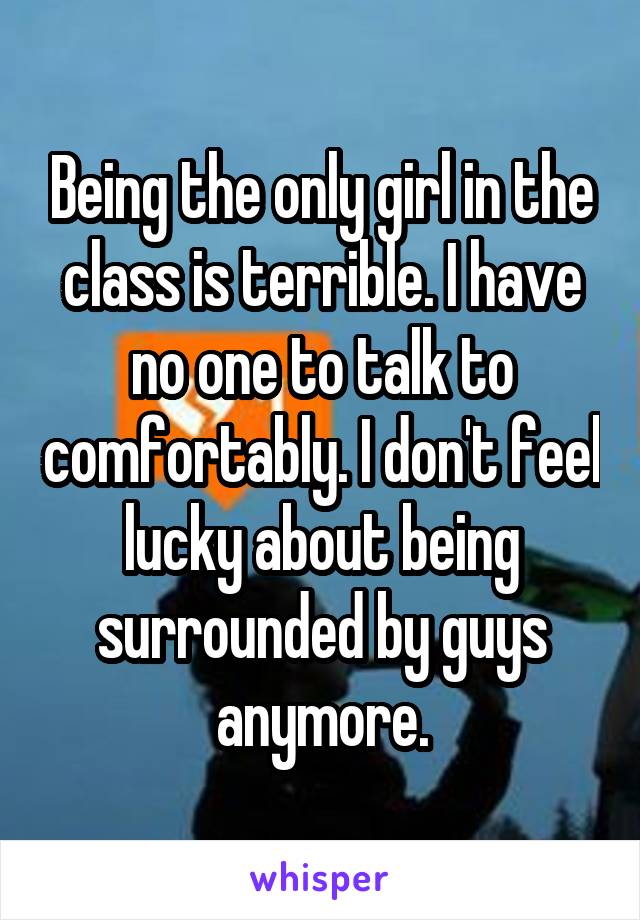 Being the only girl in the class is terrible. I have no one to talk to comfortably. I don't feel lucky about being surrounded by guys anymore.